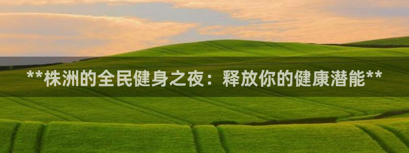 尊龙app怎么样：**株洲的全民健身之夜：释放你的健康潜