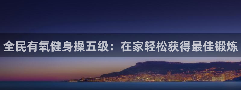 尊龙凯时注册：全民有氧健身操五级：在家轻松获得最佳锻炼