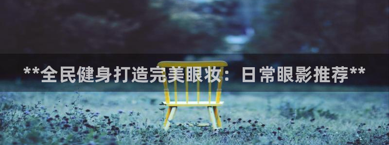 尊龙凯时集团：**全民健身打造完美眼妆：日常眼影推荐**