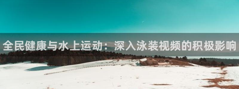 尊龙怎么没消息了：全民健康与水上运动：深入泳装视频的积极影响