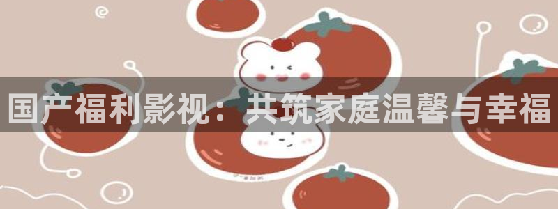 战地在线观看：国产福利影视：共筑家庭温馨与幸福